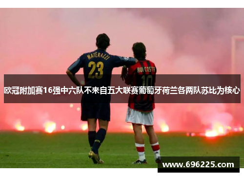 欧冠附加赛16强中六队不来自五大联赛葡萄牙荷兰各两队苏比为核心